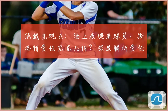 范戴克观点：场上表现看球员，斯洛特责任究竟几何？深度解析责任归属