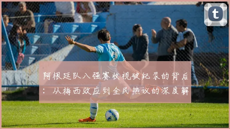 阿根廷队八强赛收视破纪录的背后：从梅西效应到全民热议的深度解析