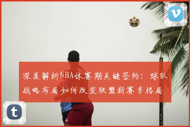 深度解析NBA休赛期关键签约：球队战略布局如何改变联盟新赛季格局？
