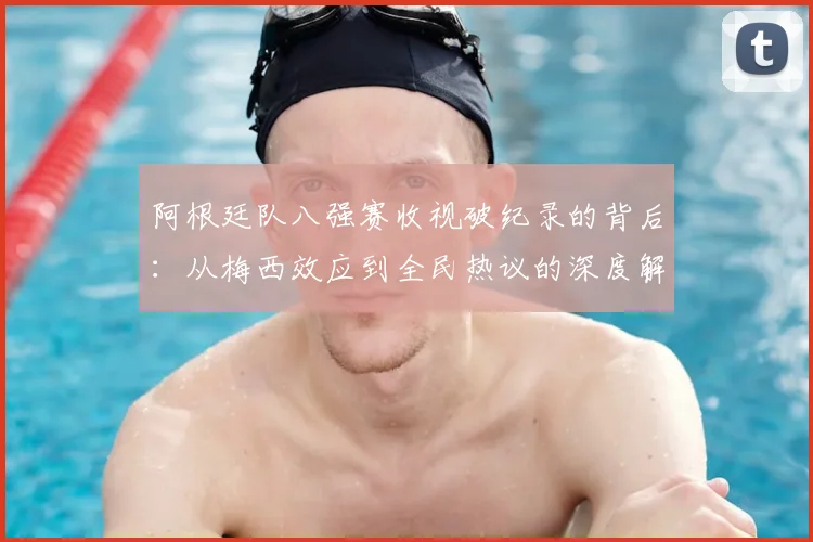 阿根廷队八强赛收视破纪录的背后：从梅西效应到全民热议的深度解析