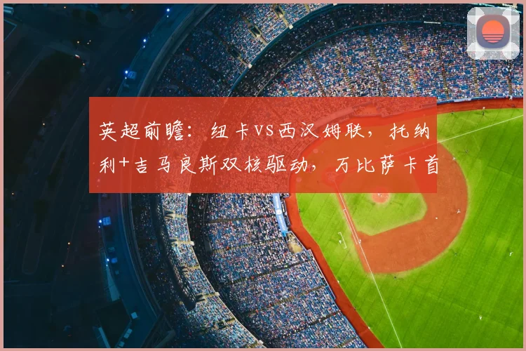 英超前瞻：纽卡vs西汉姆联，托纳利+吉马良斯双核驱动，万比萨卡首发成看点