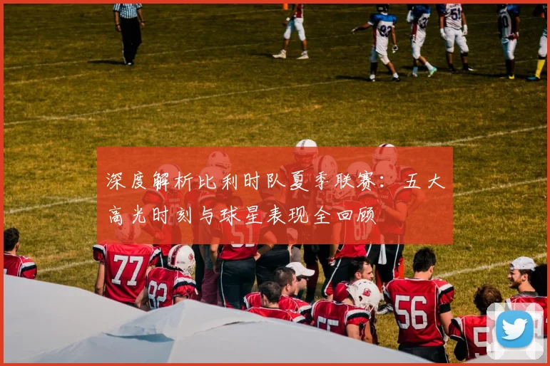 深度解析比利时队夏季联赛:五大高光时刻与球星表现全回顾