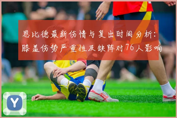 恩比德最新伤情与复出时间分析：膝盖伤势严重性及缺阵对76人影响解读