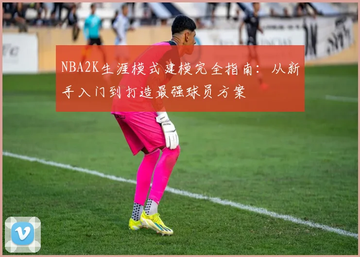 NBA2K生涯模式建模完全指南：从新手入门到打造最强球员方案