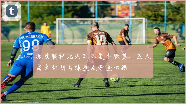 深度解析比利时队夏季联赛：五大高光时刻与球星表现全回顾