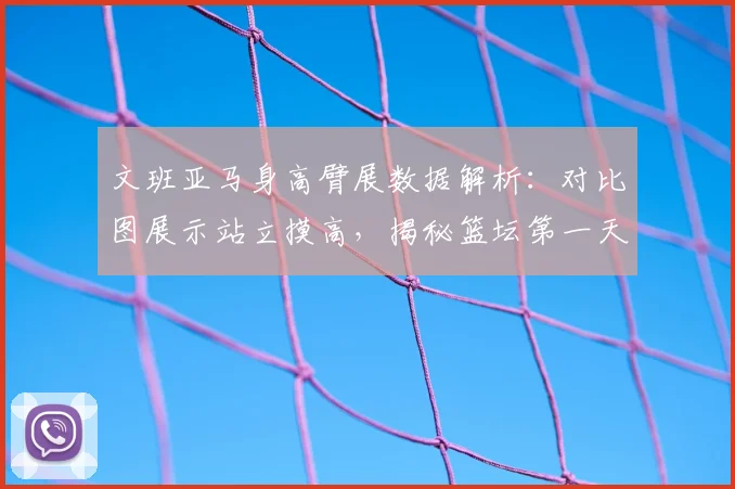文班亚马身高臂展数据解析：对比图展示站立摸高，揭秘篮坛第一天赋