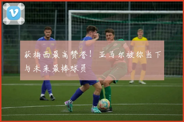 获梅西最高赞誉！亚马尔被称当下与未来最棒球员