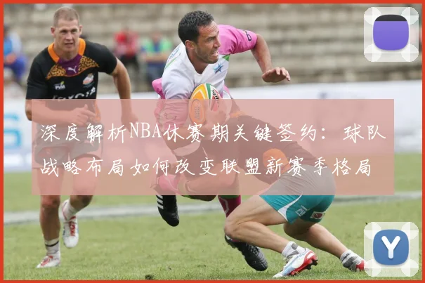 深度解析NBA休赛期关键签约：球队战略布局如何改变联盟新赛季格局？